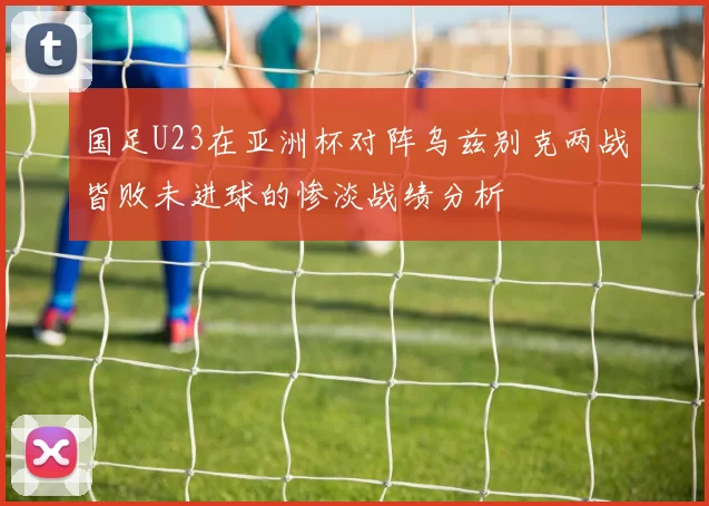 国足U23在亚洲杯对阵乌兹别克两战皆败未进球的惨淡战绩分析