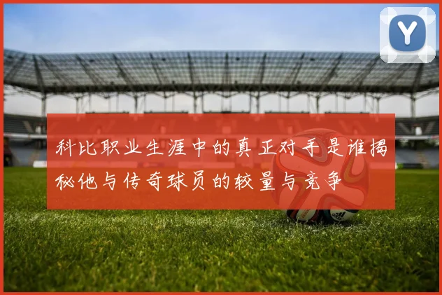 科比职业生涯中的真正对手是谁揭秘他与传奇球员的较量与竞争