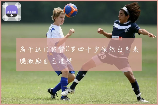 乌干达门将赞C罗四十岁依然出色表现激励自己追梦