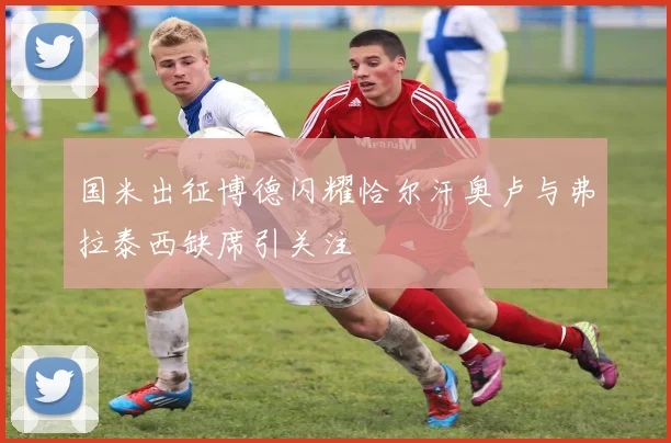 国米出征博德闪耀恰尔汗奥卢与弗拉泰西缺席引关注