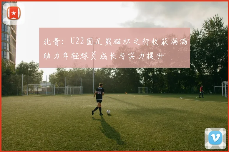 北青：U22国足熊猫杯之行收获满满助力年轻球员成长与实力提升