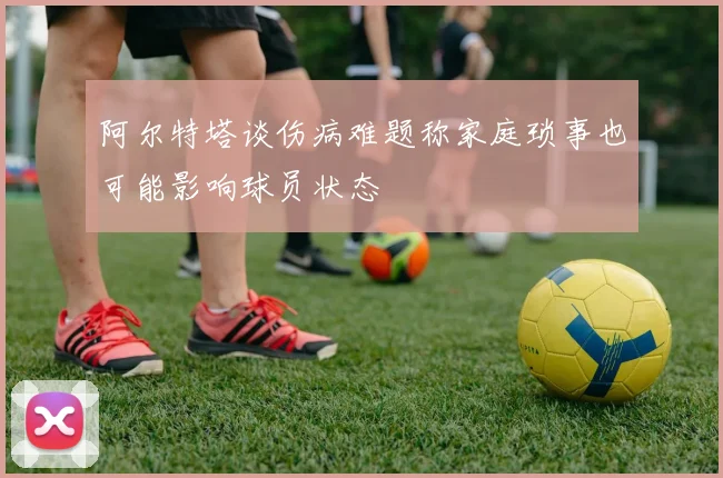 阿尔特塔谈伤病难题称家庭琐事也可能影响球员状态