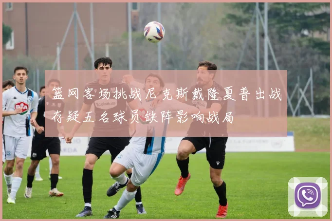 篮网客场挑战尼克斯戴隆夏普出战存疑五名球员缺阵影响战局