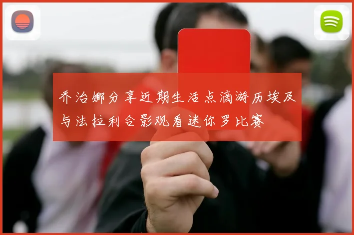 乔治娜分享近期生活点滴游历埃及与法拉利合影观看迷你罗比赛