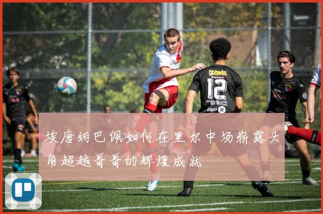 埃唐姆巴佩如何在里尔中场崭露头角超越哥哥的辉煌成就