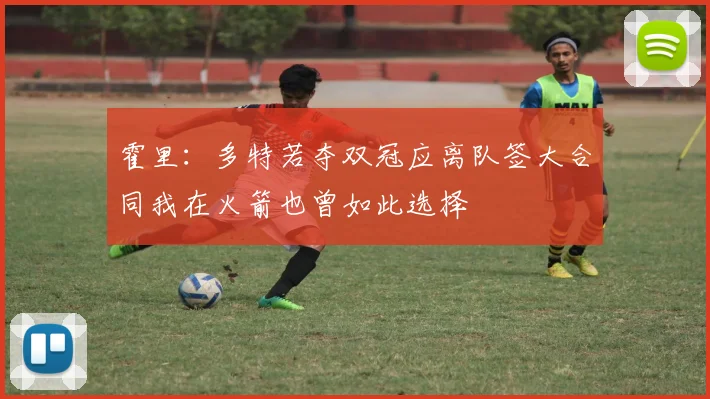霍里：多特若夺双冠应离队签大合同我在火箭也曾如此选择