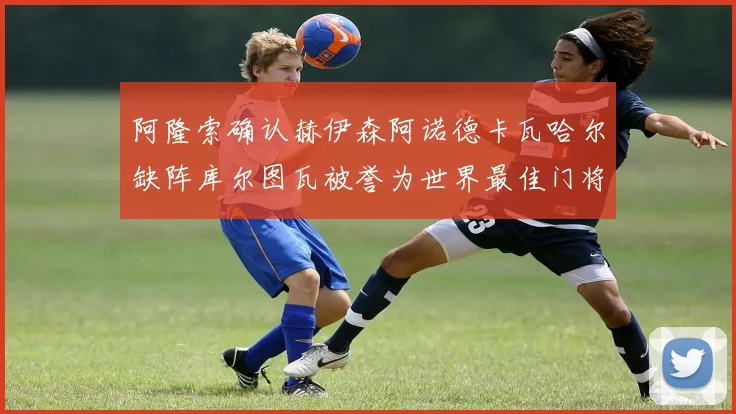 阿隆索确认赫伊森阿诺德卡瓦哈尔缺阵库尔图瓦被誉为世界最佳门将