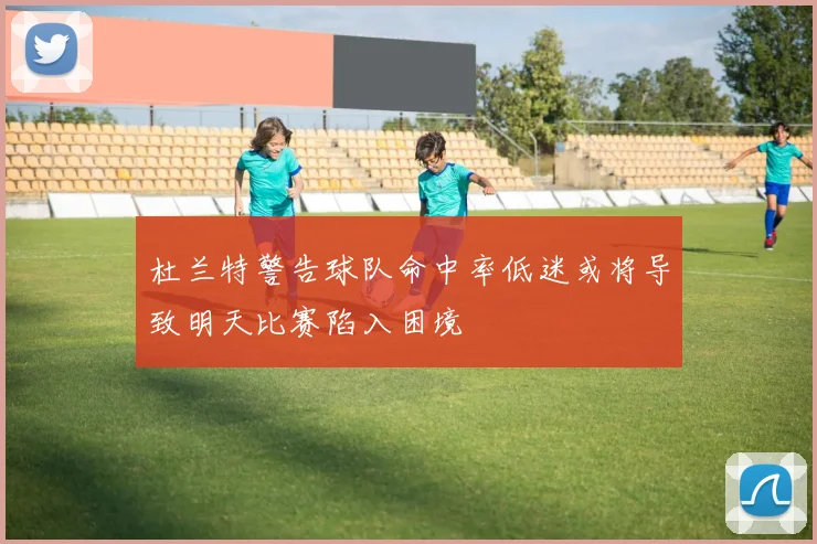 杜兰特警告球队命中率低迷或将导致明天比赛陷入困境