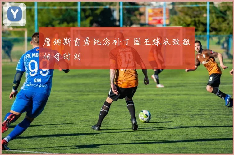 詹姆斯首秀纪念补丁国王球衣致敬传奇时刻