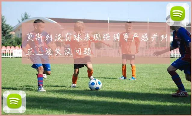 莫斯利谈罚球表现强调尊严感并纠正上场失误问题