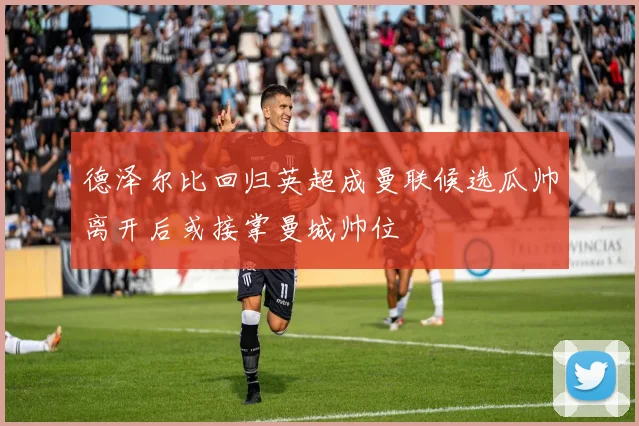 德泽尔比回归英超成曼联候选瓜帅离开后或接掌曼城帅位