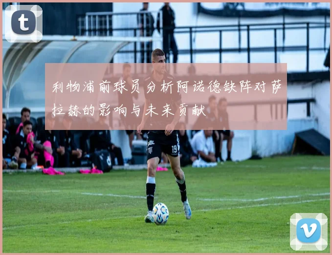 利物浦前球员分析阿诺德缺阵对萨拉赫的影响与未来贡献