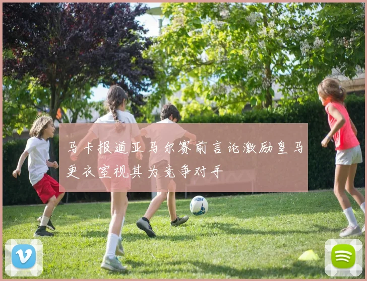 马卡报道亚马尔赛前言论激励皇马更衣室视其为竞争对手