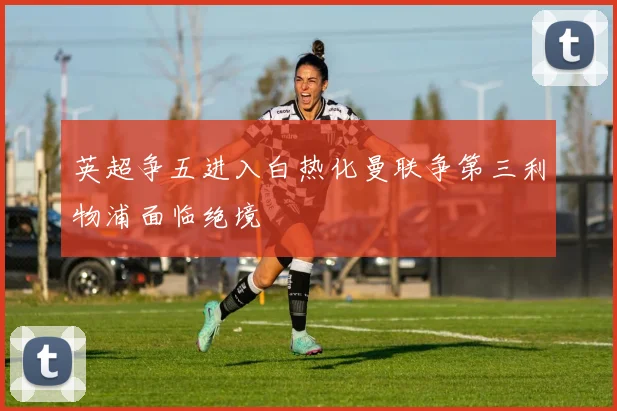 英超争五进入白热化曼联争第三利物浦面临绝境