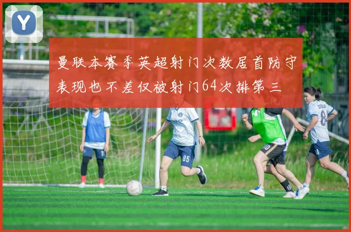 曼联本赛季英超射门次数居首防守表现也不差仅被射门64次排第三