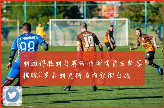 利雅得胜利与赛哈特海湾首发阵容揭晓C罗菲利克斯马内领衔出战
