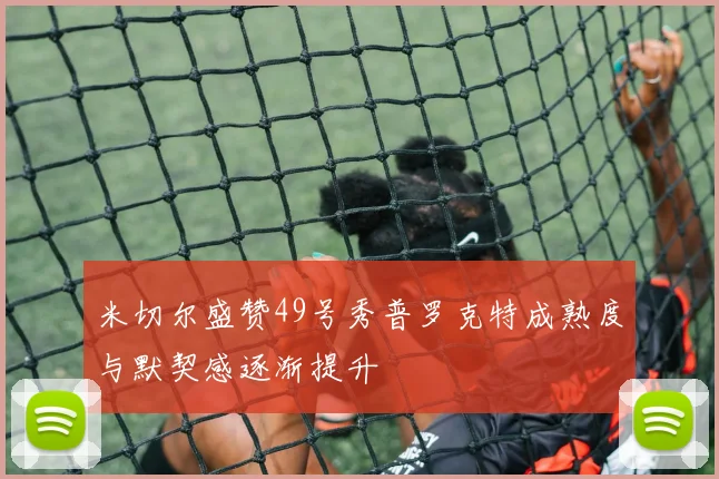 米切尔盛赞49号秀普罗克特成熟度与默契感逐渐提升