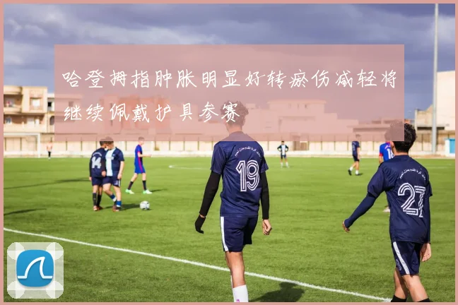 哈登拇指肿胀明显好转瘀伤减轻将继续佩戴护具参赛